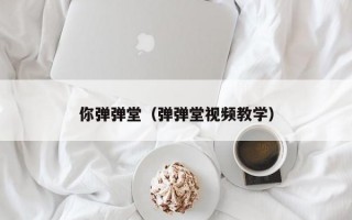 你弹弹堂（弹弹堂视频教学）